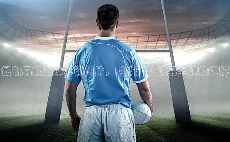 欧亿体育全站app下载安装滴滴出行最新男款足球短裤图片，时尚运动裤男士裤款推荐