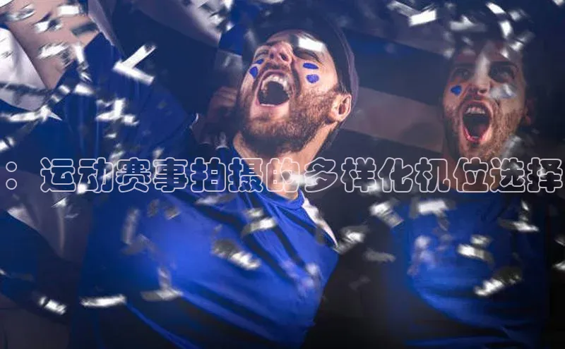 欧亿体育app手机版知乎：运动赛事拍摄的多样化机位选择