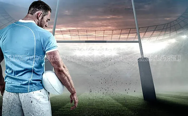 扬州市2024年精彩体育盛事前瞻：引领城市发展的运动浪潮