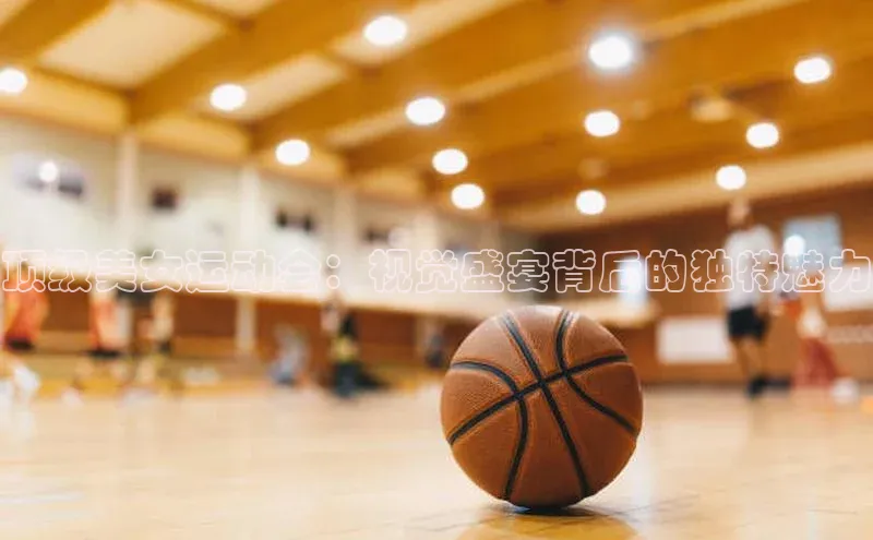 顶级美女运动会：视觉盛宴背后的独特魅力