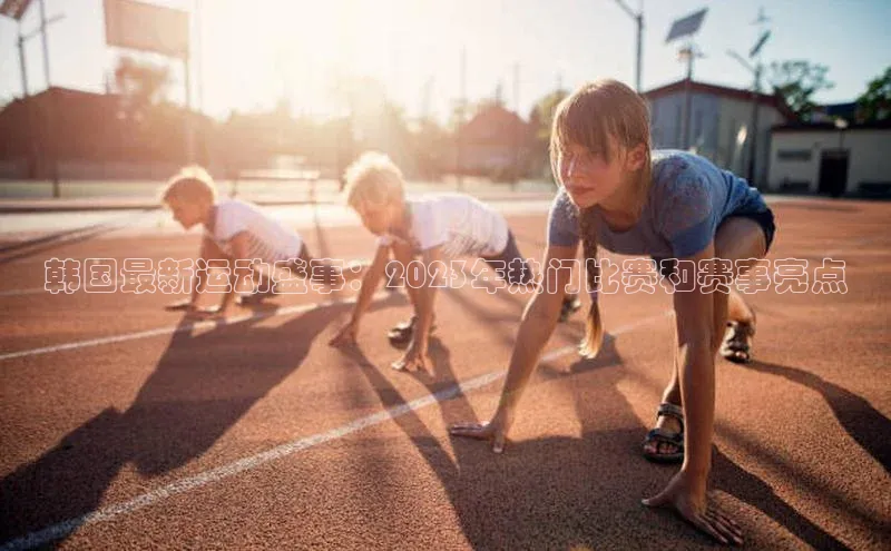 韩国最新运动盛事：2023年热门比赛和赛事亮点