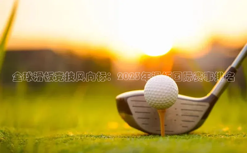 全球滑板竞技风向标：2023年滑板国际赛事排名